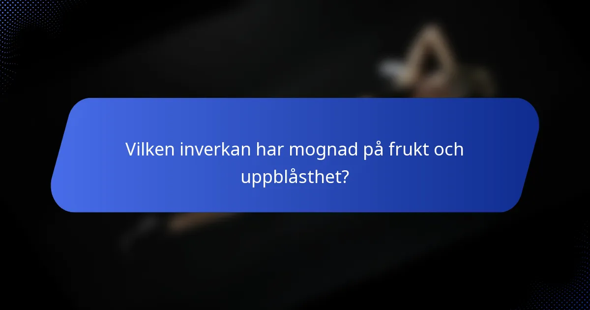 Vilken inverkan har mognad på frukt och uppblåsthet?